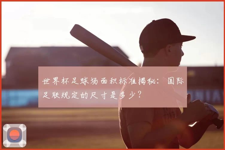 世界杯足球场面积标准揭秘:国际足联规定的尺寸是多少?
