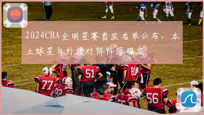 2024CBA全明星赛首发名单公布,本土球星与外援对阵阵容确定