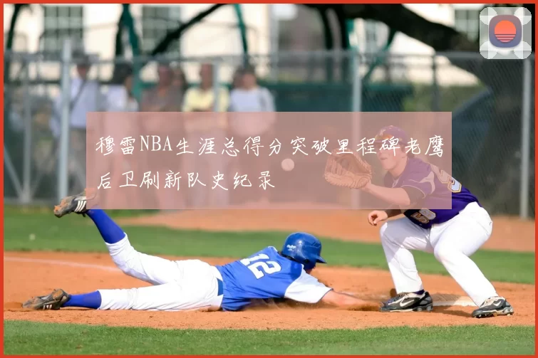 穆雷NBA生涯总得分突破里程碑老鹰后卫刷新队史纪录