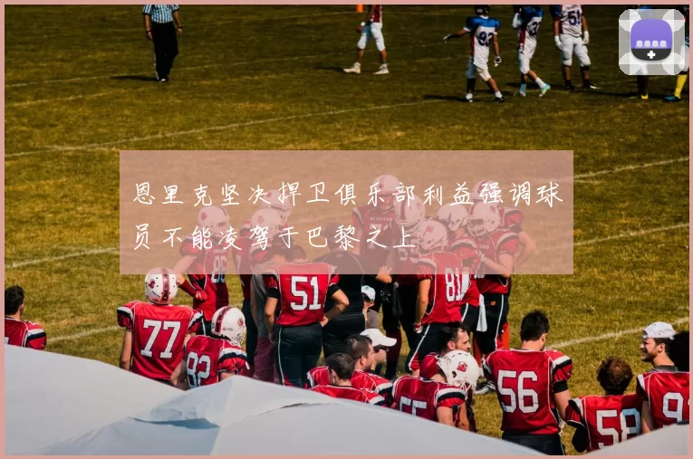 恩里克坚决捍卫俱乐部利益强调球员不能凌驾于巴黎之上