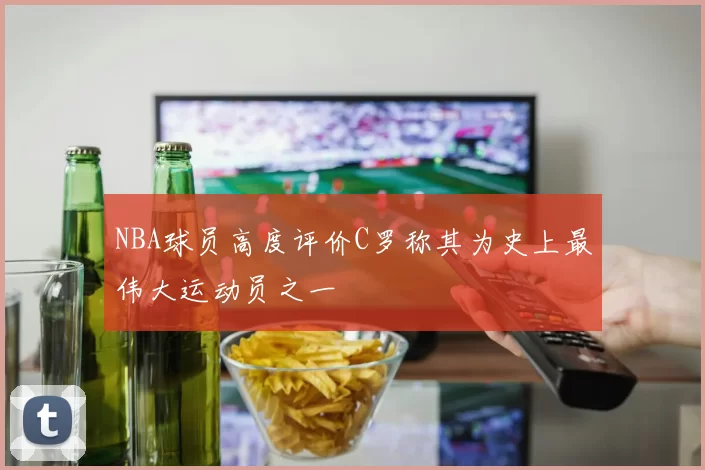 NBA球员高度评价C罗称其为史上最伟大运动员之一