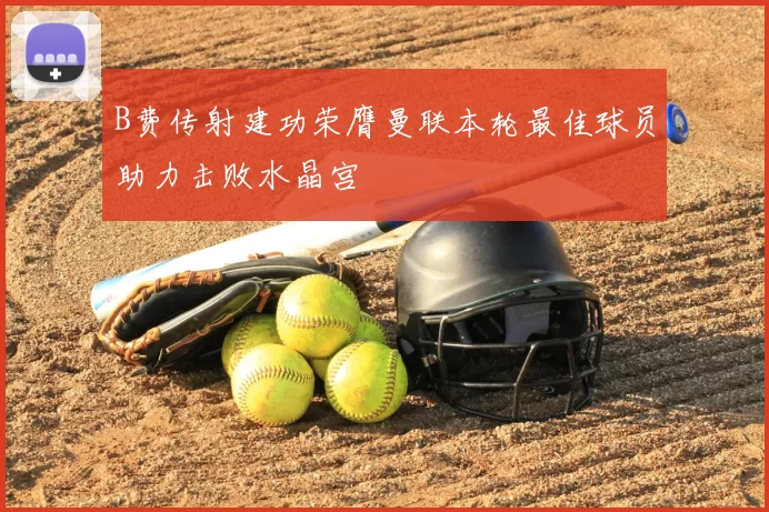 B费传射建功荣膺曼联本轮最佳球员助力击败水晶宫