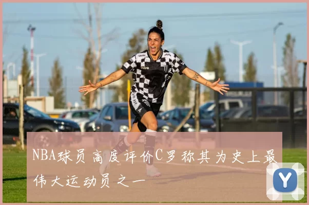 NBA球员高度评价C罗称其为史上最伟大运动员之一