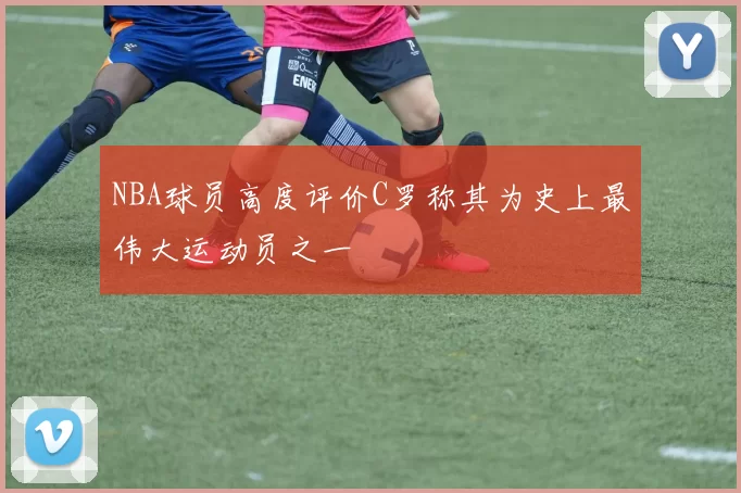 NBA球员高度评价C罗称其为史上最伟大运动员之一