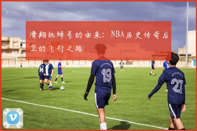 滑翔机绰号的由来：NBA历史传奇后卫的飞行之路