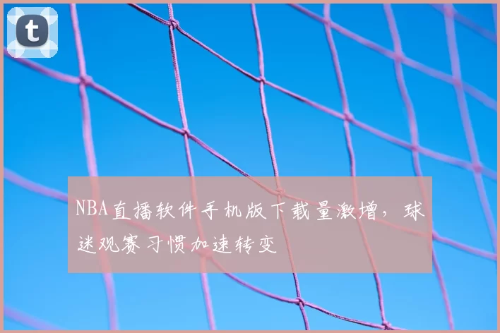 NBA直播软件手机版下载量激增，球迷观赛习惯加速转变