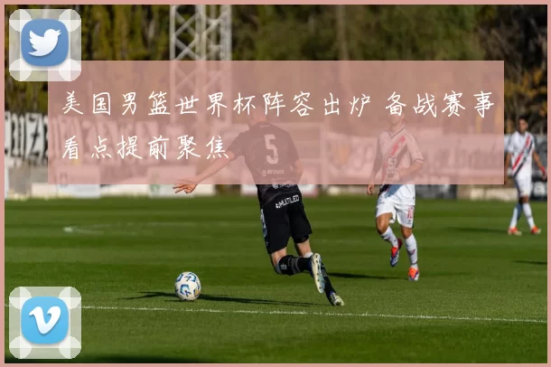 美国男篮世界杯阵容出炉 备战赛事看点提前聚焦