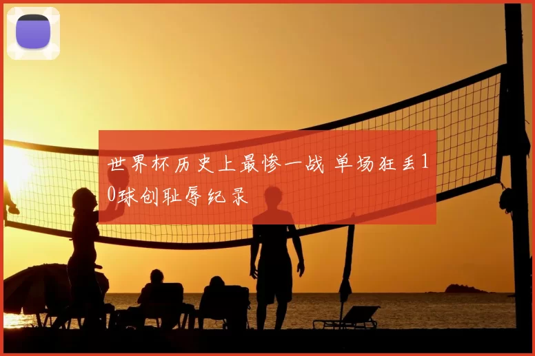 世界杯历史上最惨一战 单场狂丢10球创耻辱纪录