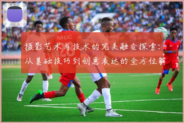 摄影艺术与技术的完美融合探索:从基础技巧到创意表达的全方位解析