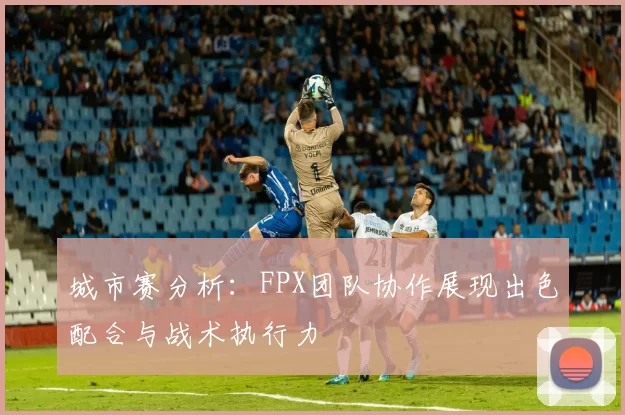 城市赛分析：FPX团队协作展现出色配合与战术执行力