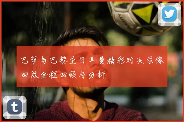 巴萨与巴黎圣日耳曼精彩对决录像回放全程回顾与分析