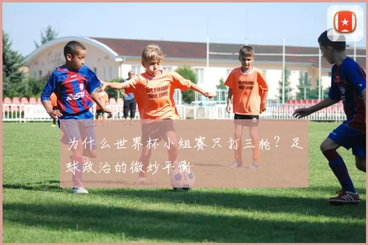 为什么世界杯小组赛只打三轮?足球政治的微妙平衡