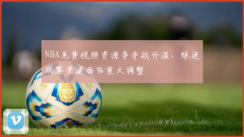 NBA免费视频资源争夺战升温,球迷观赛渠道面临重大调整