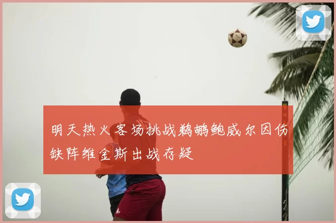 明天热火客场挑战鹈鹕鲍威尔因伤缺阵维金斯出战存疑