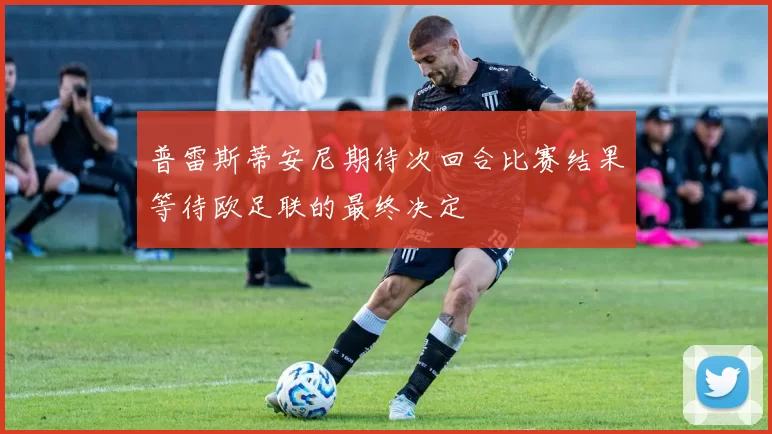 普雷斯蒂安尼期待次回合比赛结果等待欧足联的最终决定