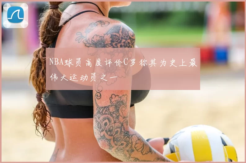 NBA球员高度评价C罗称其为史上最伟大运动员之一