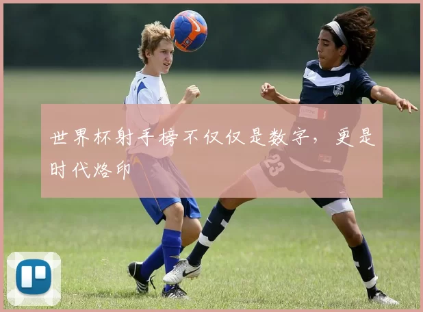 世界杯射手榜不仅仅是数字,更是时代烙印
