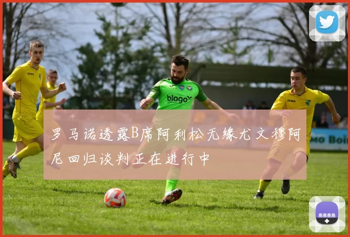 罗马诺透露B席阿利松无缘尤文穆阿尼回归谈判正在进行中