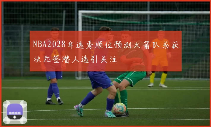 NBA2028年选秀顺位预测火箭队或获状元签潜人选引关注