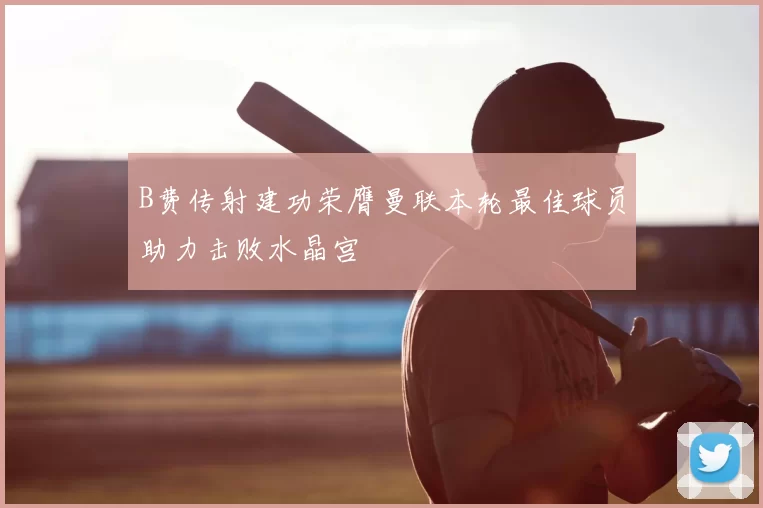 B费传射建功荣膺曼联本轮最佳球员助力击败水晶宫