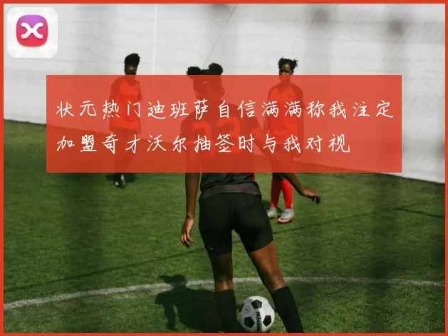 状元热门迪班萨自信满满称我注定加盟奇才沃尔抽签时与我对视