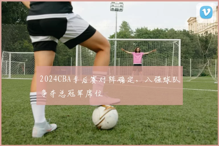 2024CBA季后赛对阵确定,八强球队争夺总冠军席位