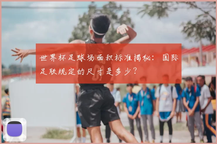 世界杯足球场面积标准揭秘:国际足联规定的尺寸是多少?