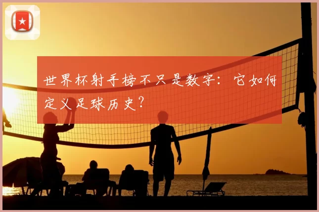 世界杯射手榜不只是数字:它如何定义足球历史?