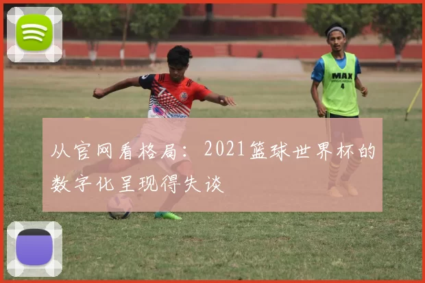 从官网看格局:2021篮球世界杯的数字化呈现得失谈