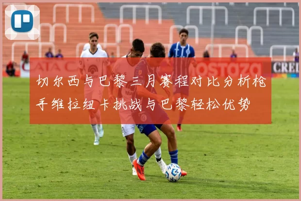切尔西与巴黎三月赛程对比分析枪手维拉纽卡挑战与巴黎轻松优势