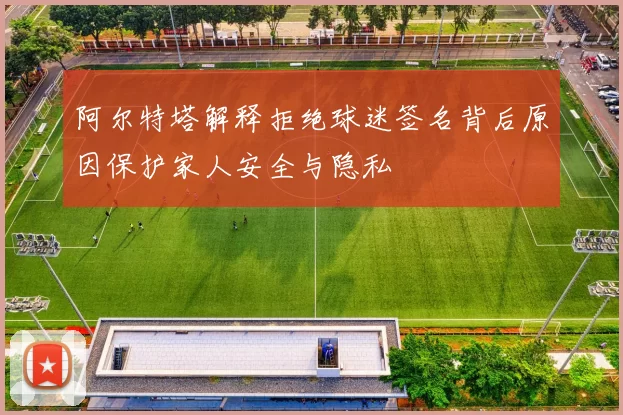 阿尔特塔解释拒绝球迷签名背后原因保护家人安全与隐私