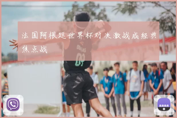 法国阿根廷世界杯对决激战成经典焦点战