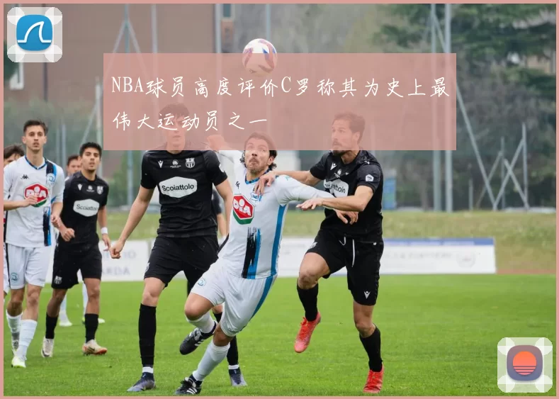 NBA球员高度评价C罗称其为史上最伟大运动员之一