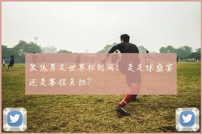 聚焦男足世界杯时间:是足球盛宴还是赛程负担?