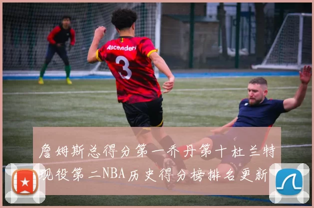 詹姆斯总得分第一乔丹第十杜兰特现役第二NBA历史得分榜排名更新