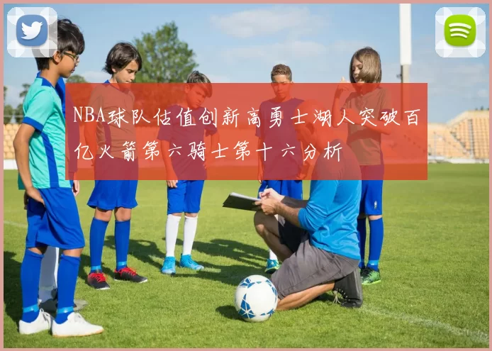 NBA球队估值创新高勇士湖人突破百亿火箭第六骑士第十六分析