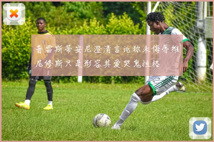 普雷斯蒂安尼澄清言论称未侮辱维尼修斯只是形容其爱哭鬼性格