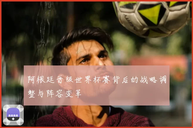 阿根廷晋级世界杯赛背后的战略调整与阵容变革