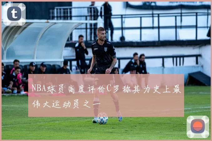 NBA球员高度评价C罗称其为史上最伟大运动员之一