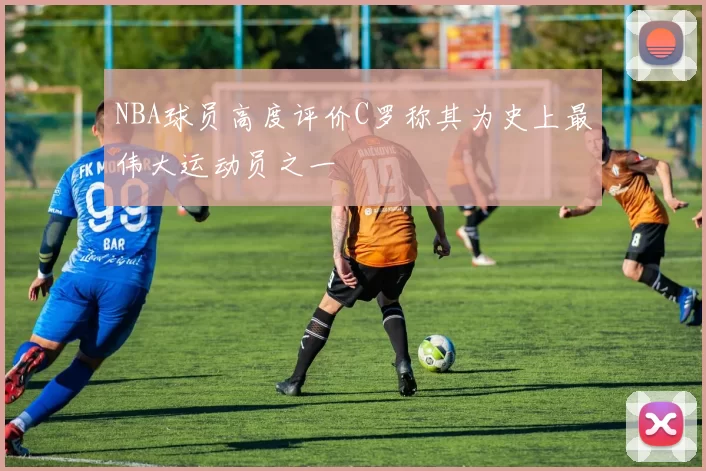 NBA球员高度评价C罗称其为史上最伟大运动员之一