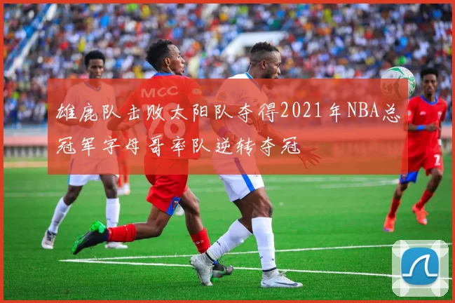 雄鹿队击败太阳队夺得2021年NBA总冠军字母哥率队逆转夺冠