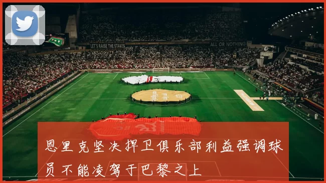 恩里克坚决捍卫俱乐部利益强调球员不能凌驾于巴黎之上