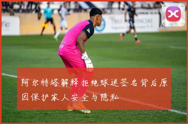 阿尔特塔解释拒绝球迷签名背后原因保护家人安全与隐私