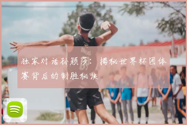 独家对话孙颖莎:揭秘世界杯团体赛背后的制胜秘诀