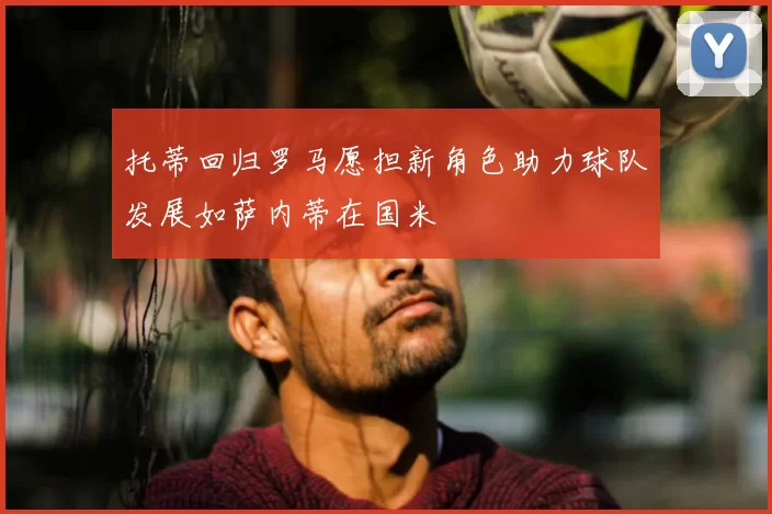 托蒂回归罗马愿担新角色助力球队发展如萨内蒂在国米