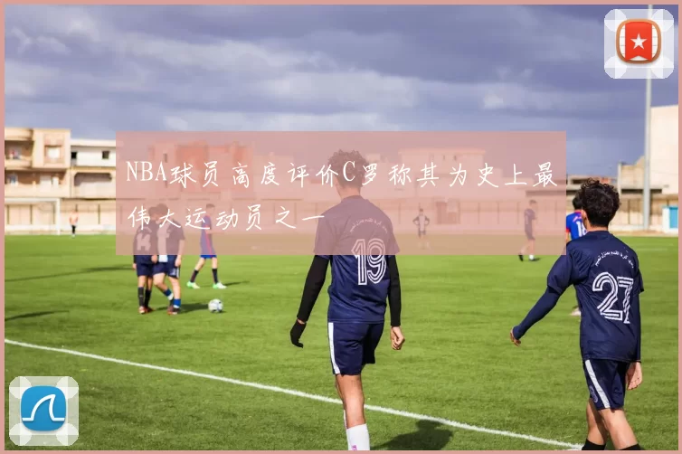 NBA球员高度评价C罗称其为史上最伟大运动员之一