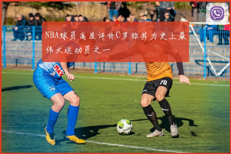 NBA球员高度评价C罗称其为史上最伟大运动员之一