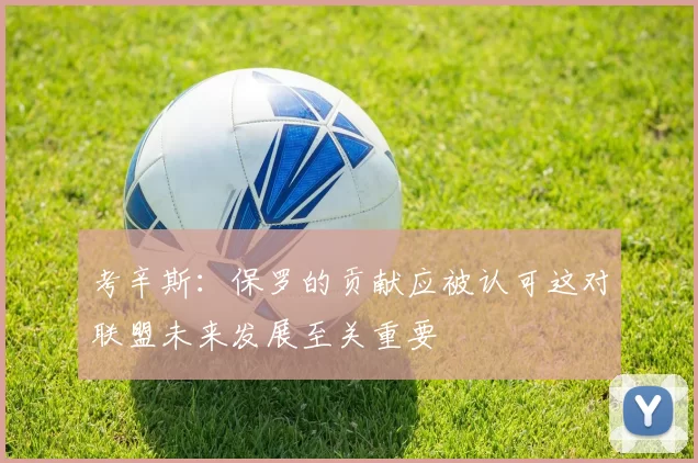 考辛斯：保罗的贡献应被认可这对联盟未来发展至关重要