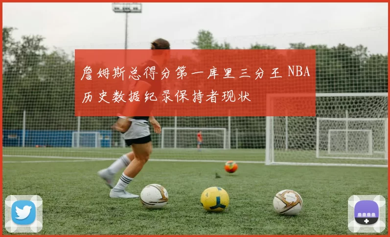 詹姆斯总得分第一库里三分王 NBA历史数据纪录保持者现状