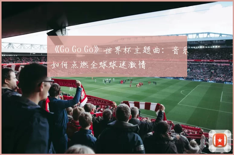 《Go Go Go》世界杯主题曲：音乐如何点燃全球球迷激情